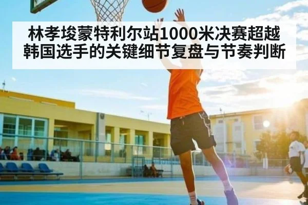 林孝埈蒙特利尔站1000米决赛超越韩国选手的关键细节复盘与节奏判断