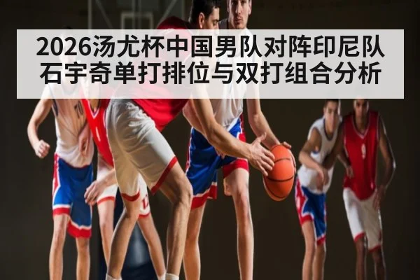 2026汤尤杯中国男队对阵印尼队石宇奇单打排位与双打组合分析